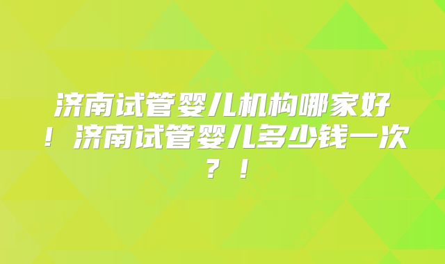 济南试管婴儿机构哪家好！济南试管婴儿多少钱一次？！