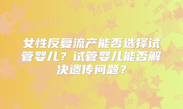 女性反复流产能否选择试管婴儿？试管婴儿能否解决遗传问题？