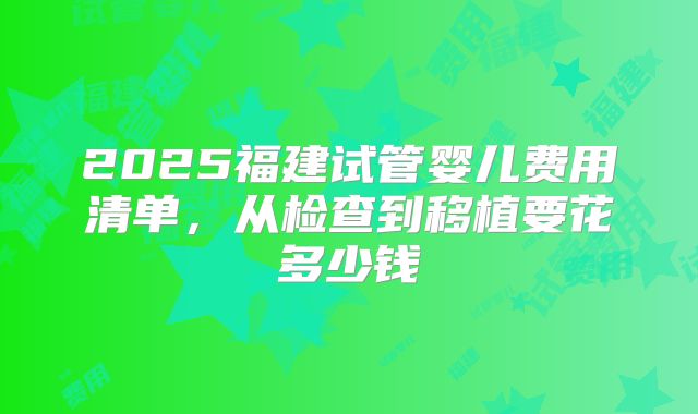 2025福建试管婴儿费用清单，从检查到移植要花多少钱
