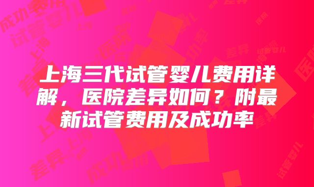 上海三代试管婴儿费用详解，医院差异如何？附最新试管费用及成功率