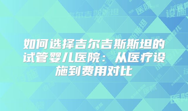 如何选择吉尔吉斯斯坦的试管婴儿医院：从医疗设施到费用对比
