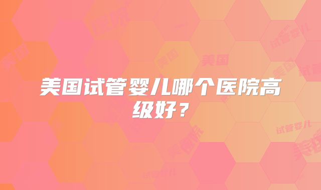 美国试管婴儿哪个医院高级好？