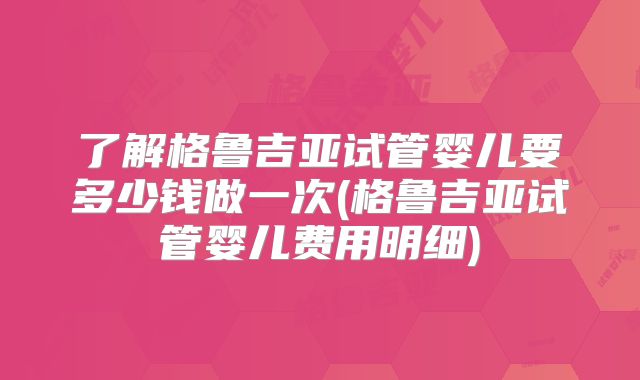 了解格鲁吉亚试管婴儿要多少钱做一次(格鲁吉亚试管婴儿费用明细)