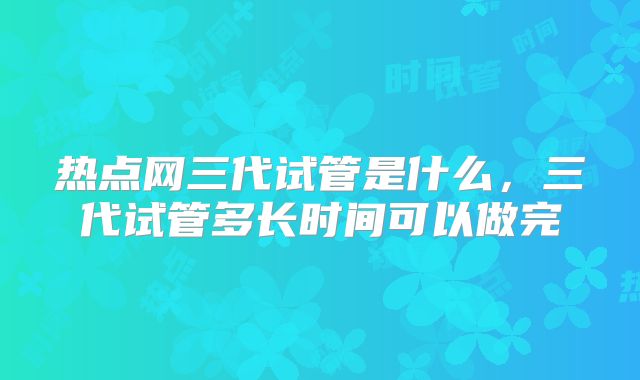 热点网三代试管是什么，三代试管多长时间可以做完
