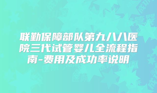 联勤保障部队第九八八医院三代试管婴儿全流程指南-费用及成功率说明