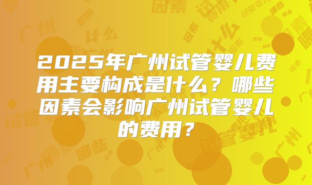 2025年广州试管婴儿费用主要构成是什么？哪些因素会影响广州试管婴儿的费用？