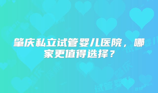 肇庆私立试管婴儿医院，哪家更值得选择？