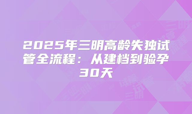 2025年三明高龄失独试管全流程：从建档到验孕30天