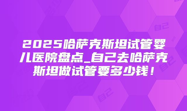 2025哈萨克斯坦试管婴儿医院盘点_自己去哈萨克斯坦做试管要多少钱！