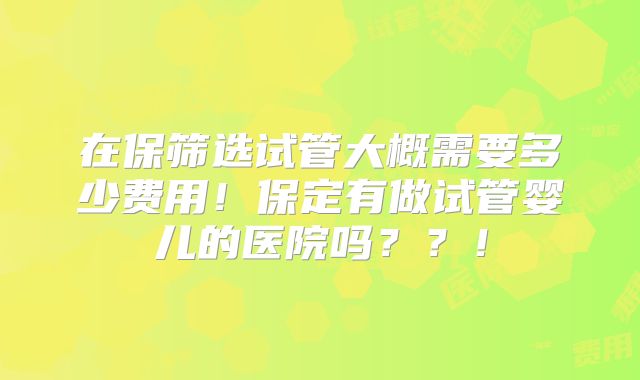 在保筛选试管大概需要多少费用！保定有做试管婴儿的医院吗？？！