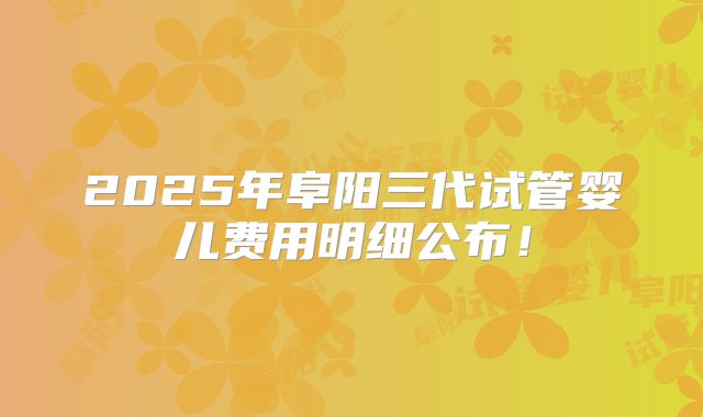 2025年阜阳三代试管婴儿费用明细公布!