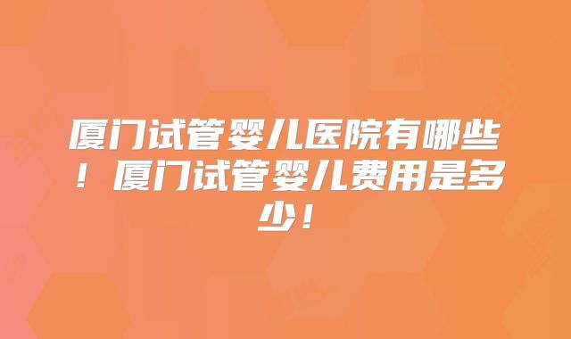 厦门试管婴儿医院有哪些！厦门试管婴儿费用是多少！