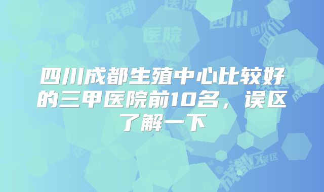四川成都生殖中心比较好的三甲医院前10名，误区了解一下