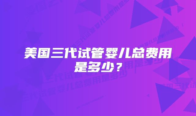 美国三代试管婴儿总费用是多少?