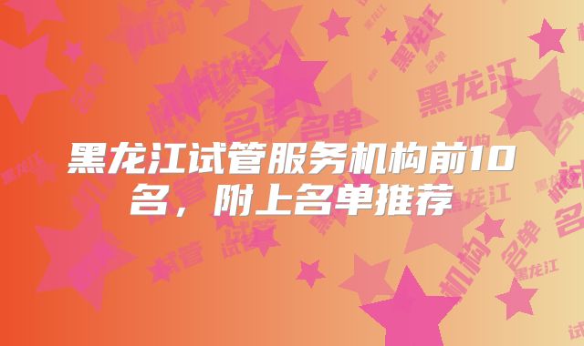 黑龙江试管服务机构前10名，附上名单推荐