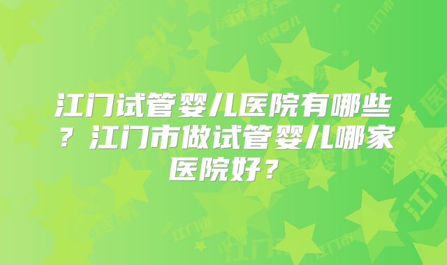 江门试管婴儿医院有哪些？江门市做试管婴儿哪家医院好？