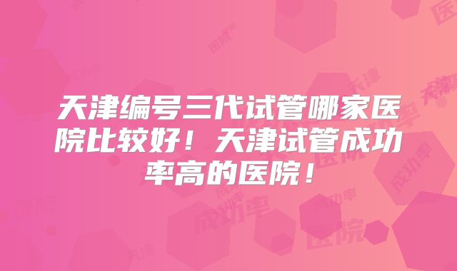 天津编号三代试管哪家医院比较好！天津试管成功率高的医院！