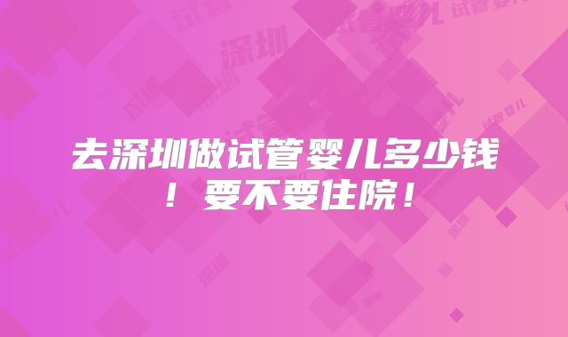去深圳做试管婴儿多少钱！要不要住院！