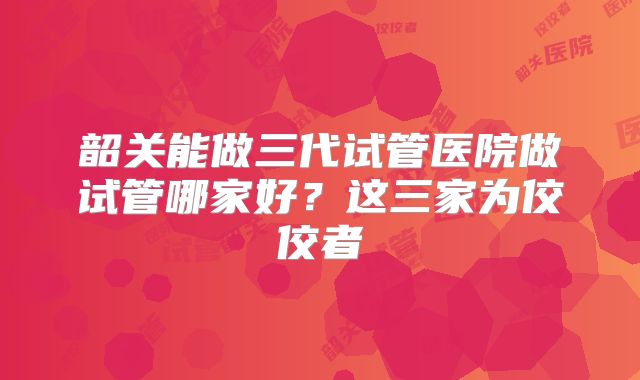 韶关能做三代试管医院做试管哪家好？这三家为佼佼者