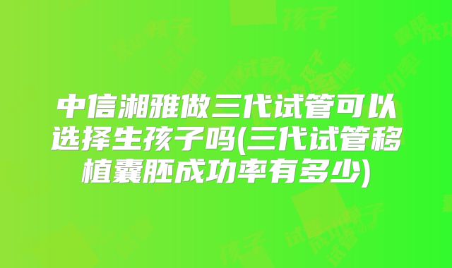 中信湘雅做三代试管可以选择生孩子吗(三代试管移植囊胚成功率有多少)