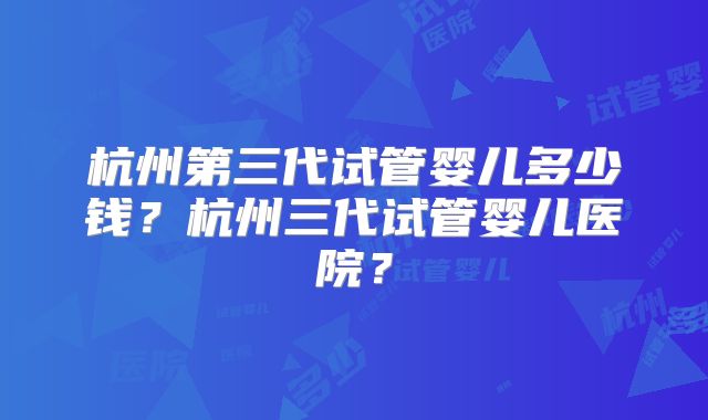 杭州第三代试管婴儿多少钱？杭州三代试管婴儿医院？