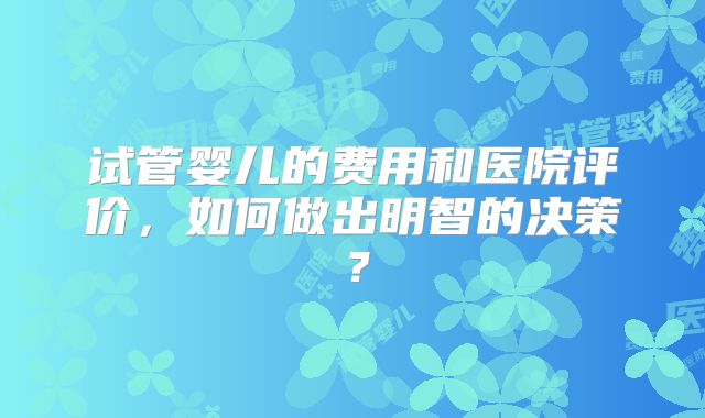 试管婴儿的费用和医院评价,如何做出明智的决策?