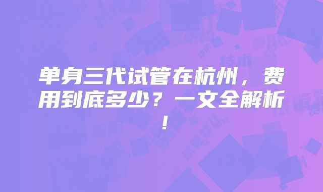 单身三代试管在杭州，费用到底多少？一文全解析！