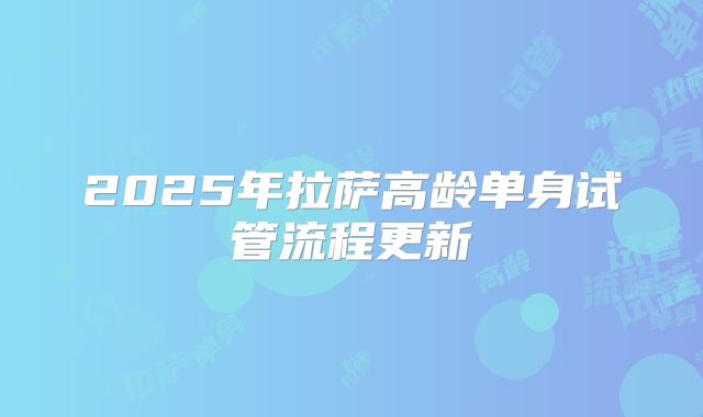 2025年拉萨高龄单身试管流程更新