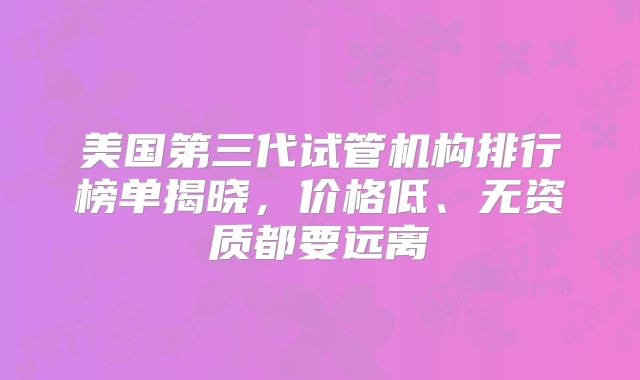 美国第三代试管机构排行榜单揭晓，价格低、无资质都要远离