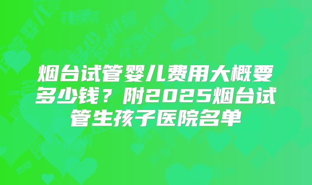 烟台试管婴儿费用大概要多少钱？附2025烟台试管生孩子医院名单