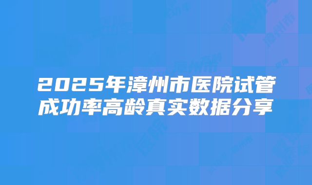 2025年漳州市医院试管成功率高龄真实数据分享