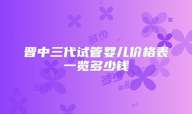 晋中三代试管婴儿价格表一览多少钱