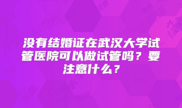 没有结婚证在武汉大学试管医院可以做试管吗?要注意什么?