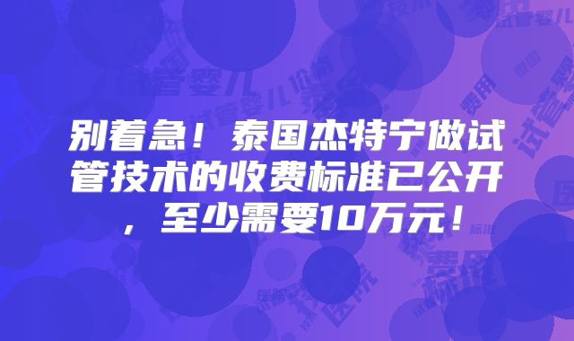 别着急!泰国杰特宁做试管技术的收费标准已公开,至少需要10万元!