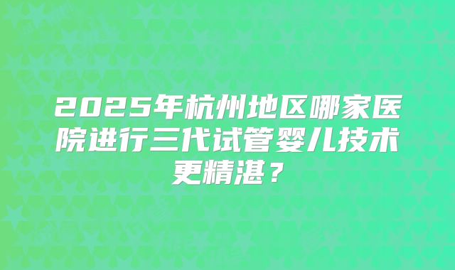 2025年杭州地区哪家医院进行三代试管婴儿技术更精湛？