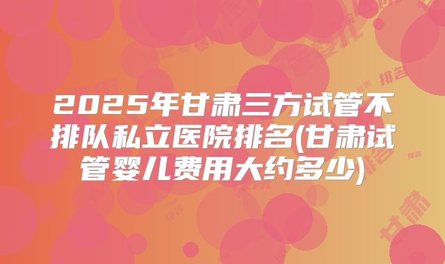 2025年甘肃三方试管不排队私立医院排名(甘肃试管婴儿费用大约多少)