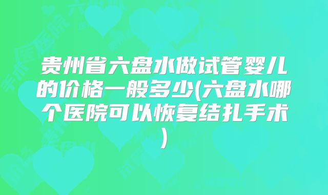 贵州省六盘水做试管婴儿的价格一般多少(六盘水哪个医院可以恢复结扎手术)
