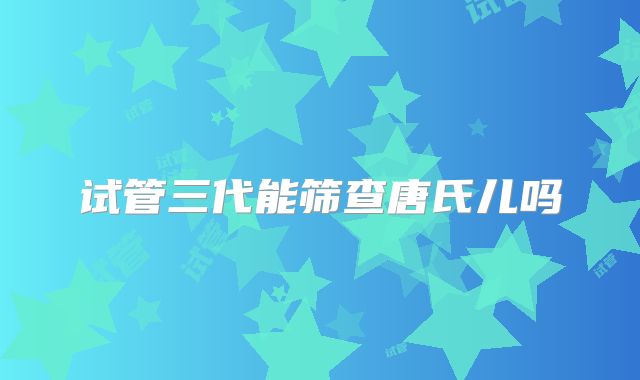试管三代能筛查唐氏儿吗