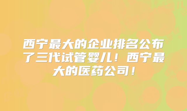 西宁最大的企业排名公布了三代试管婴儿！西宁最大的医药公司！