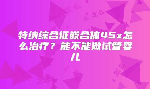 特纳综合征嵌合体45x怎么治疗？能不能做试管婴儿