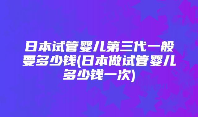 日本试管婴儿第三代一般要多少钱(日本做试管婴儿多少钱一次)