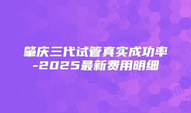 肇庆三代试管真实成功率-2025最新费用明细