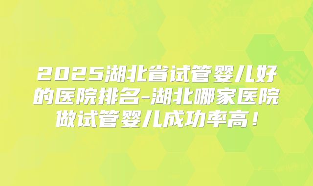 2025湖北省试管婴儿好的医院排名-湖北哪家医院做试管婴儿成功率高！