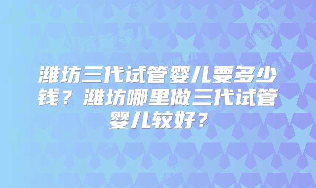 潍坊三代试管婴儿要多少钱？潍坊哪里做三代试管婴儿较好？