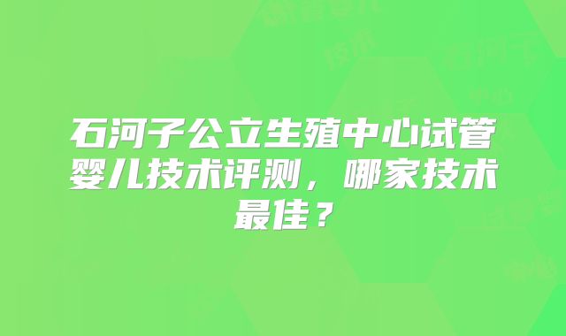 石河子公立生殖中心试管婴儿技术评测,哪家技术最佳?