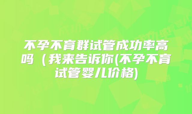 不孕不育群试管成功率高吗(我来告诉你(不孕不育试管婴儿价格)