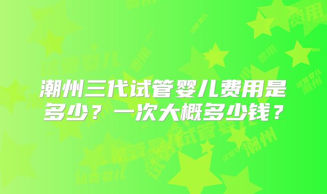 潮州三代试管婴儿费用是多少？一次大概多少钱？