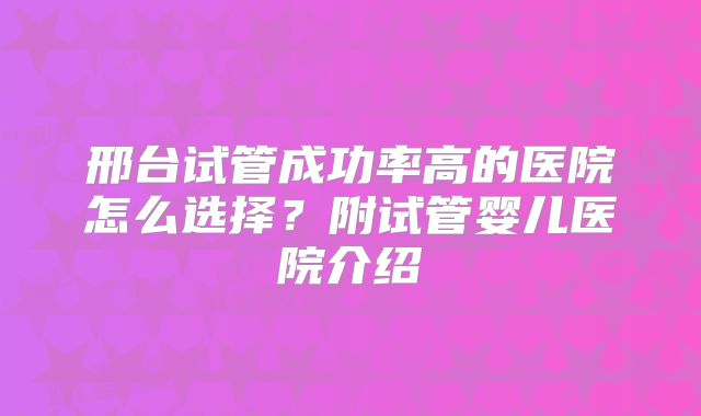 邢台试管成功率高的医院怎么选择？附试管婴儿医院介绍