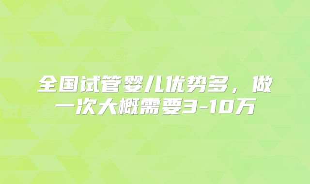 全国试管婴儿优势多,做一次大概需要3-10万