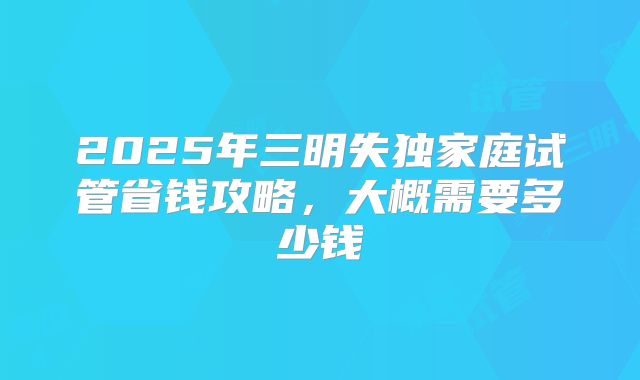 2025年三明失独家庭试管省钱攻略，大概需要多少钱